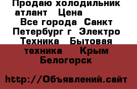 Продаю холодильник атлант › Цена ­ 5 500 - Все города, Санкт-Петербург г. Электро-Техника » Бытовая техника   . Крым,Белогорск